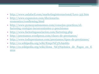 • http://www.aulafacil.com/marketinginternacional/Lecc-33i.htm
• http://www.expansion.com/diccionarioeconomico/confirming.html
• http://www.pymesyautonomos.com/consejos-practicos/elfactoring-ventajas-inconvenientes-y-precisiones
• http://www.factoringasociacion.com/factoring.php
• http://prestamos.wordpress.com/clases-de-prestamos/
• http://www.todoprestamos.com/prestamos/tipos-de-prestamos/
• http://es.wikipedia.org/wiki/Empr%C3%A9stito
• http://es.wikipedia.org/wiki/Zona_%C3%9Anica_de_Pagos_en_E
uros

 