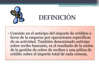 DEFINICIÓN
• Consiste en el anticipo del importe de créditos a
favor de la empresa por operaciones específicas
de su actividad. También denominado anticipo
sobre recibo bancario, es el resultado de la unión
de la gestión de cobro de recibos y una póliza de
crédito sobre el importe total de cada remesa.

 
