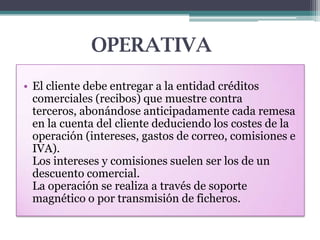 OPERATIVA
• El cliente debe entregar a la entidad créditos
comerciales (recibos) que muestre contra
terceros, abonándose anticipadamente cada remesa
en la cuenta del cliente deduciendo los costes de la
operación (intereses, gastos de correo, comisiones e
IVA).
Los intereses y comisiones suelen ser los de un
descuento comercial.
La operación se realiza a través de soporte
magnético o por transmisión de ficheros.

 