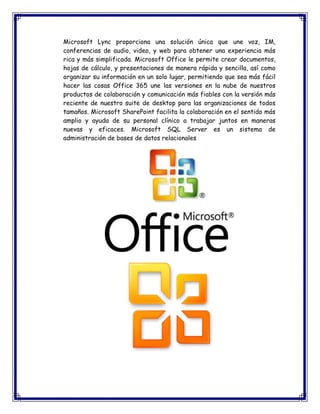 Microsoft Lync proporciona una solución única que une voz, IM,
conferencias de audio, video, y web para obtener una experiencia más
rica y más simplificada. Microsoft Office le permite crear documentos,
hojas de cálculo, y presentaciones de manera rápida y sencilla, así como
organizar su información en un solo lugar, permitiendo que sea más fácil
hacer las cosas Office 365 une las versiones en la nube de nuestros
productos de colaboración y comunicación más fiables con la versión más
reciente de nuestro suite de desktop para las organizaciones de todos
tamaños. Microsoft SharePoint facilita la colaboración en el sentido más
amplio y ayuda de su personal clínico a trabajar juntos en maneras
nuevas y eficaces. Microsoft SQL Server es un sistema de
administración de bases de datos relacionales
 