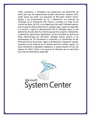 fiable, productivo, e inteligente que proporciona una plataforma de
datos para que las organizaciones puedan administrar cualquier dato,
donde quiera que estén. Las soluciones de Microsoft System Center
ayudan a los profesionales de TI a administrar los entornos de
tecnología de la información (TI) físicos y virtuales a lo largo de los
centros de datos, los PCs, y los dispositivos. Microsoft Windows ayuda a
que los usuarios sean productivos en cualquier lugar, mejora la seguridad
y el control, y agiliza la administración del PC. Windows Azure es una
plataforma de nube abierta y flexible que permite compilar, implementar
y administrar aplicaciones rápidamente, en una red global de centros de
datos administrados por Microsoft. Windows Server permite a los
profesionales de TI incrementar la fiabilidad y la flexibilidad de sus
infraestructuras de servidor. Apple vs Windows Los “maqueros” siempre
presumen de ser usuarios de un sistema operativo estable, seguro, de
buen rendimiento y agradable visualmente, y suelen presumir de ser una
especie de “élite” frente a los usuarios de Windows, por la mala fama
que tiene de estabilidad y seguridad
 