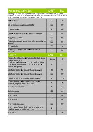 Pasapalos Calientes CANT. Bs.
Aros de cebolla 100 150
Bolitas de carne con salsa rosada o BBQ 100 250
Chupetas de pollo 500 Gr. 350
Deditos de mozarella con salsa de tomate y orégano 100 200
Nuggets con sala BBQ 100 250
Pastelitos (1 a elegir: carne molida, pollo, queso o jamón
y queso)
100 200
Pollo Agridulce 100 250
Tequeños (1 a elegir: queso, queso con jamón y
chocolate)
100 250
Dulces CANT. Bs.
Ponquecitos rellenos (1 sabor a elegir: chocolate, crema
pastelera o arequipe)
1 docena 48
Bombones: avellana, almendra, coco, nutella, arequipe,
licor, cereza, crema de chocolate, maní, oreo, pistacho,
muchas más opciones
1 7
Carrito de helados EFE variados (3 horas de servicio) 80 750
Carrito de helados EFE variados (3 horas de servicio) 100 900
Carrito de helados EFE variados (3 horas de servicio) 140 1200
Cupscake (1 tipo a elegir: chocolate, pie de limón,
pastillaje, arequipe, nutella, oreo, fresa…)
1 18
Cupscake personalizados 1 18
Galletitas varias 100 120
Mini alfajores 100 250
Mini brownie 100 200
Mini crepes de arequipe 100 250
Mini cupscake (1 tipo a elegir: chocolate, pie de limón,
pastillaje, arequipe, nutella, oreo, fresa…)
1 9
Mini donuts 100 250
Bajo ningún concepto se entregarán al cliente pasapalos freidos antes del evento, ya que no
podremos garantizar su calidad al momento de servir. Para evitar inconvenientes debe contratar el
servicio de frituras, de lo contrario se entregarán sin freir
 