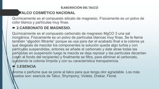 ELABORACION DEL TALCO
 1.TALCO COSMÉTICO NACIONAL
Químicamente es el compuesto silicato de magnesio. Físicamente es un polvo de
color blanco y partículas muy finas.
 2.CARBONATO DE MAGNESIO.
Químicamente es el compuesto carbonato de magnesio MgCO 3 una sal
inorgánica. Físicamente es un polvo de partículas blancas muy finas. Se le llama
también “algodón filtrante” porque se usa para dar el acabado final a la colonia ya
que después de mezclar los componentes la solución queda algo turbia y con
partículas suspendidas, entones se añade el carbonato y éste atrae todas las
partículas en suspensión luego la mezcla se deja reposar y las partículas decantan
(caen al fondo del recipiente) y finalmente se filtra, para eliminar el carbonato,
quedando la colonia límpida y con su característica transparencia.
 3.ESENCIA
Aroma o perfume que se pone al talco para que tenga olor agradable. Los más
usados son: esencia de Talco, Shympony, Violeta, Drakar, Floral.
 