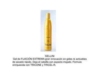 GELLINI
Gel de FIJACIÓN EXTREMA gran innovación en geles re activables
de secado rápido. Deja el cabello con aspecto mojado. Fórmula
enriquecida con TRICONE y TRICEL-R.
 