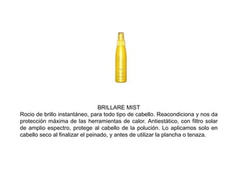 BRILLARE MIST
Rocio de brillo instantáneo, para todo tipo de cabello. Reacondiciona y nos da
protección máxima de las herramientas de calor. Antiestático, con filtro solar
de amplio espectro, protege al cabello de la polución. Lo aplicamos solo en
cabello seco al finalizar el peinado, y antes de utilizar la plancha o tenaza.
 