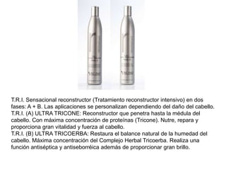T.R.I. Sensacional reconstructor (Tratamiento reconstructor intensivo) en dos
fases: A + B. Las aplicaciones se personalizan dependiendo del daño del cabello.
T.R.I. (A) ULTRA TRICONE: Reconstructor que penetra hasta la médula del
cabello. Con máxima concentración de proteínas (Tricone). Nutre, repara y
proporciona gran vitalidad y fuerza al cabello.
T.R.I. (B) ULTRA TRICOERBA: Restaura el balance natural de la humedad del
cabello. Máxima concentración del Complejo Herbal Tricoerba. Realiza una
función antiséptica y antiseborréica además de proporcionar gran brillo.
 