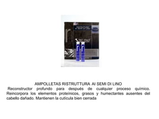 AMPOLLETAS RISTRUTTURA AI SEMI DI LINO
Reconstructor profundo para después de cualquier proceso químico.
Reincorpora los elementos proteínicos, grasos y humectantes ausentes del
cabello dañado. Mantienen la cutícula bien cerrada
 
