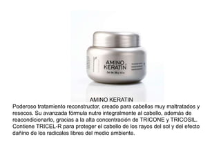 AMINO KERATIN
Poderoso tratamiento reconstructor, creado para cabellos muy maltratados y
resecos. Su avanzada fórmula nutre integralmente al cabello, además de
reacondicionarlo, gracias a la alta concentración de TRICONE y TRICOSIL.
Contiene TRICEL-R para proteger el cabello de los rayos del sol y del efecto
dañino de los radicales libres del medio ambiente.
 