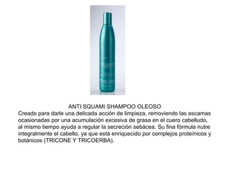 ANTI SQUAMI SHAMPOO OLEOSO
Creado para darle una delicada acción de limpieza, removiendo las escamas
ocasionadas por una acumulación excesiva de grasa en el cuero cabelludo,
al mismo tiempo ayuda a regular la secreción sebácea. Su fina fórmula nutre
integralmente el cabello, ya que está enriquecido por complejos proteínicos y
botánicos (TRICONE Y TRICOERBA).
 