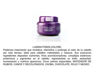 LUMINA FORZA COLORE.
Poderoso tratamiento que revitaliza, intensifica y prolonga el color de tu cabello
por más tiempo. Ideal para cabellos maltratados y resecos. Sus exclusivos
ingredientes depositan nutrientes, finos acondicionadores, complejos botánicos-
proteínicos y pigmentos en el cabello, regresándole su brillo, sedosidad,
humectación y nutritiva apariencia. Cinco colores disponibles: MATIZADOR DE
RUBIOS, CANOS Y DECOLORADOS, CAOBA, CHOCOLATE, ROJO Y NEGRO.
 