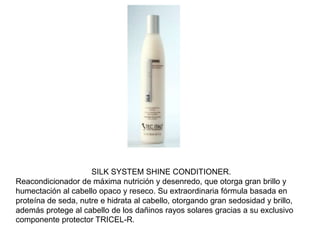 SILK SYSTEM SHINE CONDITIONER.
Reacondicionador de máxima nutrición y desenredo, que otorga gran brillo y
humectación al cabello opaco y reseco. Su extraordinaria fórmula basada en
proteína de seda, nutre e hidrata al cabello, otorgando gran sedosidad y brillo,
además protege al cabello de los dañinos rayos solares gracias a su exclusivo
componente protector TRICEL-R.
 