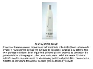 SILK SYSTEM SHINE
Innovador tratamiento que proporciona extraordinario brillo instantáneo, además de
ayudar a revitalizar las puntas y la cutícula de tu cabello. Gracias a su potente filtro
U.V. protege tu cabello. Es el toque final perfecto para el proceso de estilizado. Su
proteína de seda otorga gran brillo, desenredo y reacondicionamiento. Contiene
además aceites naturales ricos en vitamina A y proteínas liposolubles, que nutren e
hidratan la estructura del cabello, dándole gran sedosidad y suavida
 