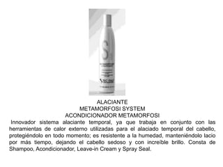 ALACIANTE
METAMORFOSI SYSTEM
ACONDICIONADOR METAMORFOSI
Innovador sistema alaciante temporal, ya que trabaja en conjunto con las
herramientas de calor externo utilizadas para el alaciado temporal del cabello,
protegiéndolo en todo momento; es resistente a la humedad, manteniéndolo lacio
por más tiempo, dejando el cabello sedoso y con increíble brillo. Consta de
Shampoo, Acondicionador, Leave-in Cream y Spray Seal.
 