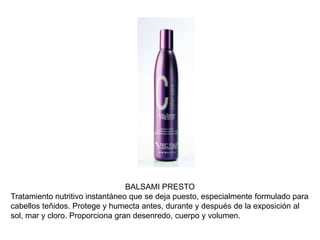 BALSAMI PRESTO
Tratamiento nutritivo instantáneo que se deja puesto, especialmente formulado para
cabellos teñidos. Protege y humecta antes, durante y después de la exposición al
sol, mar y cloro. Proporciona gran desenredo, cuerpo y volumen.
 