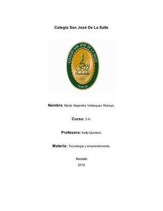 Colegio San José De La Salle
Nombre: María Alejandra Velásquez Robayo.
Curso: 5 A.
Profesora: Kelly Quintero.
Materia: Tecnología y emprendimiento.
Medellín
2016
 