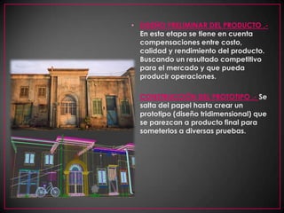 DISEÑO PRELIMINAR DEL PRODUCTO .- En esta etapa se tiene en cuenta compensaciones entre costo, calidad y rendimiento del producto. Buscando un resultado competitivo para el mercado y que pueda producir operaciones. CONSTRUCCIÓN DEL PROTOTIPO .- Se salta del papel hasta crear un prototipo (diseño tridimensional) que se parezcan a producto final para someterlos a diversas pruebas. 