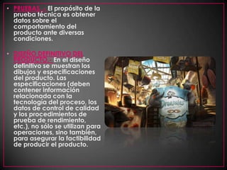 PRUEBAS .- El propósito de la prueba técnica es obtener datos sobre el comportamiento del producto ante diversas condiciones. DISEÑO DEFINITIVO DEL PRODUCTO.- En el diseño definitivo se muestran los dibujos y especificaciones del producto. Las especificaciones (deben contener información relacionada con la tecnología del proceso, los datos de control de calidad y los procedimientos de prueba de rendimiento, etc.), no sólo se utilizan para operaciones, sino también, para asegurar la factibilidad de producir el producto. 