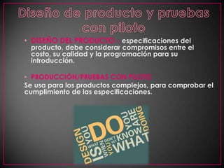 Diseño de producto y pruebas con pilotoDISEÑO DEL PRODUCTO.- especificaciones del producto, debe considerar compromisos entre el costo, su calidad y la programación para su introducción.PRODUCCIÓN/PRUEBAS CON PILOTOSe usa para los productos complejos, para comprobar el cumplimiento de las especificaciones.