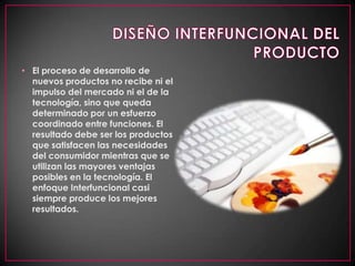 DISEÑO INTERFUNCIONAL DEL PRODUCTOEl proceso de desarrollo de nuevos productos no recibe ni el impulso del mercado ni el de la tecnología, sino que queda determinado por un esfuerzo coordinado entre funciones. El resultado debe ser los productos que satisfacen las necesidades del consumidor mientras que se utilizan las mayores ventajas posibles en la tecnología. El enfoque Interfuncional casi siempre produce los mejores resultados. 