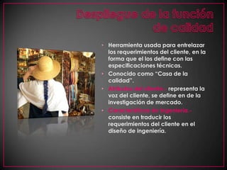 Despliegue de la función de calidadHerramienta usada para entrelazar los requerimientos del cliente, en la forma que el los define con las especificaciones técnicas.Conocido como “Casa de la calidad”.Atributos del cliente.- representa la voz del cliente, se define en de la investigación de mercado.Características de Ingeniería.-consiste en traducir los requerimientos del cliente en el diseño de ingeniería.