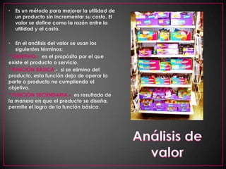 Es un método para mejorar la utilidad de un producto sin incrementar su costo. El valor se define como la razón entre la utilidad y el costo.En el análisis del valor se usan los siguientes términos:* OBJETIVO.- es el propósito por el que existe el producto o servicio. * FUNCIÓN BÁSICA.-  si se elimina del producto, esta función deja de operar la parte o producto no cumpliendo el objetivo. * FUNCIÓN SECUNDARIA.-  es resultado de la manera en que el producto se diseña, permite el logro de la función básica.Análisis de valor