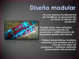 Diseño modularEs una manera fundamental de modificar el pensamiento en torno al diseño del producto.Permite tener una variedad relativamente grande de productos y relativamente de pequeñas partes del mismo. Deben desarrollarse módulos comunes que puedan servir a mas de una línea de productos, y eliminar atributos innecesarios del producto.