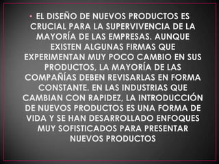EL DISEÑO DE NUEVOS PRODUCTOS ES CRUCIAL PARA LA SUPERVIVENCIA DE LA MAYORÍA DE LAS EMPRESAS. AUNQUE EXISTEN ALGUNAS FIRMAS QUE EXPERIMENTAN MUY POCO CAMBIO EN SUS PRODUCTOS, LA MAYORÍA DE LAS COMPAÑÍAS DEBEN REVISARLAS EN FORMA CONSTANTE. EN LAS INDUSTRIAS QUE CAMBIAN CON RAPIDEZ, LA INTRODUCCIÓN DE NUEVOS PRODUCTOS ES UNA FORMA DE VIDA Y SE HAN DESARROLLADO ENFOQUES MUY SOFISTICADOS PARA PRESENTAR NUEVOS PRODUCTOS