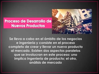Proceso de Desarrollo de Nuevos ProductosSe lleva a cabo en el ámbito de los negocios e ingeniería y consiste en el proceso completo de crear y llevar un nuevo producto al mercado. Existen dos aspectos paralelos que se involucran en este proceso: uno implica ingeniería de producto; el otro, análisis de mercado