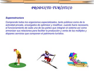 PRODUCTO TURÍSTICO Superestructura   Comprende todos los organismos especializados, tanto públicos como de la actividad privada, encargados de optimizar y modificar, cuando fuere necesario, el funcionamiento de cada una de las partes que integran el sistema así como armonizar sus relaciones para facilitar la producción y venta de los múltiples y dispares servicios que componen el patrimonio turístico.   