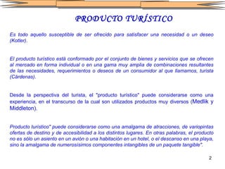 PRODUCTO TURÍSTICO Es todo aquello susceptible de ser ofrecido para satisfacer una necesidad o un deseo (Kotler) .   El producto turístico está conformado por el conjunto de bienes y servicios que se ofrecen al mercado en forma individual o en una   gama muy amplia de combinaciones resultantes de las necesidades, requerimientos o deseos de un consumidor al que llamamos, turista (Cárdenas) . Desde la perspectiva del turista, el "producto turístico" puede considerarse como una experiencia, en el transcurso de la cual son utilizados productos muy diversos ( Medlik y Middleton) . Producto turístico" puede considerarse como una amalgama de atracciones, de variopintas ofertas de destino y de accesibilidad a los distintos lugares. En otras palabras, el producto no es sólo un asiento en un avión o una habitación en un hotel, o el descanso en una playa, sino la amalgama de numerosísimos componentes intangibles de un paquete tangible".   