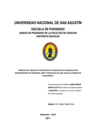 UNIVERSIDAD NACIONAL DE SAN AGUSTÍN
ESCUELA DE POSGRADO
UNIDAD DE POSGRADO DE LA FACULTAD DE CIENCIAS
HISTÓRICO SOCIALES
“ANÁLISIS DEL PRODUCTO TURÍSTICO DE LA PROVINCIA DE ANDAHUAYLAS,
DEPARTAMENTO DE APURIMAC 2009 Y PROPUESTA DE UNA NUEVA ALTERNATIVA
VACACIONAL”
Tesis presentada por el Bachiller JAIME ENRIQUE
QUISPE HUAYTA para obtener el Grado Académico
de MAESTRO en ciencias con mención en Gestión
del Turismo Sostenible.
Asesor: Dr. Carlos Trujillo Vera
AREQUIPA – PERÚ
2011
 