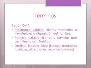 Términos
Según OMT:
 Patrimonio turístico: Bienes materiales o
inmateriales a disposición del hombre.
 Recurso turístico: Bienes y servicios que
permiten la act. Turística.
 Destino: Espacio físico (incluye productos
turísticos, atracciones, recursos turísticos)
 