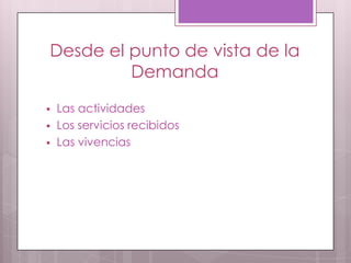 Desde el punto de vista de la
Demanda
 Las actividades
 Los servicios recibidos
 Las vivencias
 