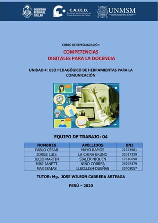 CURSO DE ESPECIALIZACIÓN
COMPETENCIAS
DIGITALES PARA LA DOCENCIA
UNIDAD 4: USO PEDAGÓGICO DE HERRAMIENTAS PARA LA
COMUNICACIÓN
EQUIPO DE TRABAJO: 04
NOMBRES APELLIDOS DNI
PABLO CÉSAR MAYO RAMOS 21553981
JORGE LUIS LA CHIRA BRUNO 02617329
JULIO MARTIN SIALER NIQUEN 17610698
MIKI JANETT NIÑO CORREA 25797379
MAX ISAIAS LLECLLISH DUEÑAS 32403057
TUTOR: Mg. JOSE WILSON CABRERA ARTEAGA
PERÚ – 2020
 