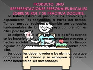 PRODUCTO  UNOREPRESENTACIONES PERSONALES INICIALES SOBRE SU ROL Y SU PRACTICA DOCENTE.      La historia estudia el pasado y los cambios que experimentan las sociedades a través del tiempo. Tiempo, pasado, sociedad y cambio son conceptos fundamentales de la historia, cuya comprensión es difícil para los niños.      La exigencia que se les plantea a los niños cuando se les imparte historia es que comprendan procesos o hechos sociales que ocurrieron hace mucho tiempo, algunos en épocas remotas, quizá inimaginables para ellos.      Los docentes deben ayudar a los alumnos para que comprendan el pasado y se expliquen el presente como herencia de sus antepasados. 