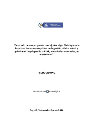 “Desarrollo de una propuesta para ajustar el perfil del egresado
Esapista a los retos y requisitos de la gestión pública actual y
optimizar el despliegue de la ESAP, a través de sus servicios, en
el territorio.”
PRODUCTO UNO
Bogotá, 5 de noviembre de 2014
 