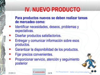 25/09/13 GCR 62
Para productos nuevos se deben realizar tareas
de mercadeo como:
 Identificar necesidades, deseos, problemas y
expectativas.
 Diseñar productos satisfactorios.
 Entregar y comunicar información sobre esos
productos.
 Garantizar la disponibilidad de los productos.
 Fijar precios convenientes.
 Proporcionar servicio, atención y seguimiento
posterior
IV. NUEVO PRODUCTO
Saltar a la primera páginaContenido Fin Presentación
 