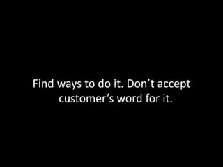 Find ways to do it. Don’t accept customer’s word for it.