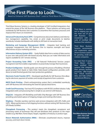 The First Place to Look
  Need to Enhance SAP Business One? Look to Third Wave for Solutions That Work




Third Wave Business Systems is a leading developer of SAP Certi ed Integrations that
extend the power of the SAP Business One platform. These solutions are being used           Third Wave is commit-
worldwide by SAP Business One customers to streamline their business processes and          ted to helping you get
improve their return-on-investment.                                                         the most out of your
                                                                                            SAP Business       One
Advanced Productivity Pack (APP) - Comprehensive document delivery and informa-
                                                                                            investment with our
tion management capability. Fax, email, or print single documents to batches
                                                                                            suite of Certi ed SAP
seamlessly. Includes dashboards with ability to drill back to transaction level.
                                                                                            Business One solutions.
Marketing and Campaign Management (MCM) – Integrates lead tracking and
                                                                                            Third Wave Business
campaign management into SAP Business One to improve oversight and boost
                                                                                            Systems recommends
e ectiveness of your marketing activities.
                                                                                            and implements value
Information Delivery System (IDS) - Easily Publish data from a variety of data sources      driven business systems
to your own web portal with role-based security. Now you can make information and           for growing, small and
reports available for 24/7 remote viewing.                                                  midsize companies.

Project Accounting Suite (PAS) - a full featured Professional Services project              For more than 15 years,
managment tool that enables organizations to proactively manage their businesses.           Third Wave’s clients
                                                                                            have pro ted from
Product Con gurator - Quickly guide users through the process of building a nished          systems that integrate
goods product from Quote or Sales Order. Rules-based con guration provides con -            their primary business
dence to build nished goods that meet production guidelines                                 processes, o er insight
                                                                                            into critical business
Electronic Funds Transfer (EFT) – Developed speci cally for SAP Business One allow-         data, and help achieve
ing for electronic payment of vendors and receipt of payments from customers.               operational e ciency.

MICR Check Printing - Check writing/printing system that is embedded seamlessly
with SAP Business One eliminating the need for special check forms.

Credit Card Processing - Fast track PCI Compliance with PA DSS certi ed solution. Fully
integrated credit card processing that is simple to use and rich with features.

ShipLink – Integrates UPS WorldShip and FedEx Ship Manager with SAP Business One
providing automated capture of shipping charges and tracking information.

ShipEasy – Provides seamless real-time web services integration with UPS, FedEx and
USPS. Allows performance of all shipping functions without exiting SAP Business One.
UPS Ready Certi ed.

Chargeback Processing – This product meets the chargeback acceptance and
processing needs of businesses that sell and distribute their products to the major
retailers (e.g. Wal-Mart, Home Depot, Target), regardless of industry or product type.    Third Wave Business Systems
                                                                                               (201) 703-2100
Return Materials Authorization (RMA) – Eliminate unauthorized returns, improve                 www.twbs.com
accuracy, and track return trends.
 