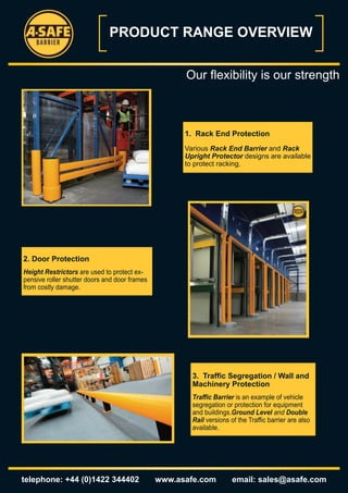 PRODUCT RANGE OVERVIEW


                                                     Our flexibility is our strength



                                                     1. Rack End Protection
                                                     Various Rack End Barrier and Rack
                                                     Upright Protector designs are available
                                                     to protect racking.




2. Door Protection
Height Restrictors are used to protect ex-
pensive roller shutter doors and door frames
from costly damage.




                                                       3. Traffic Segregation / Wall and
                                                       Machinery Protection
                                                       Traffic Barrier is an example of vehicle
                                                       segregation or protection for equipment
                                                       and buildings.Ground Level and Double
                                                       Rail versions of the Traffic barrier are also
                                                       available.




telephone: +44 (0)1422 344402                  www.asafe.com          email: sales@asafe.com
 