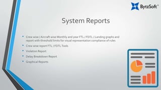 System Reports
• Crew wise / Aircraft wise Monthly and year FTL / FDTL / Landing graphs and
report with threshold limits for visual representation compliance of rules
• Crew wise report FTL / FDTLTools
• Violation Report
• Delay Breakdown Report
• Graphical Reports
 