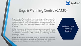 Eng. & Planning Control(CAMO)
• Engineering & Planning department focuses primarily on achieving
airworthiness by complying the maintenance tasks as per the
approved manuals. FlyPal cultivates a habit of compliance in all users
by sending them email reminders and notifications well before the
due date.
• FlyPal Engineering & Planning includes: a) Maintenance Programs
(TBO, LLP, CPCP, Inspections etc. ) b) Service Bulletins (SB)/
Airworthiness Directives (AD) Control c) Reliability monitor
PlanningW. Order
• LDND Status reports of FlyPal helps in planning the scheduled
maintenance effectively. Tech Library for Manual and Subscription
helps to achieve the documentation control within the CAMO.
Engineering &
Planning
Control
 