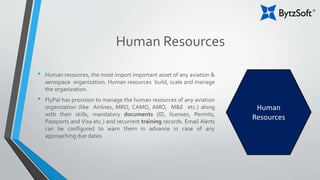 Human Resources
• Human resources, the most import important asset of any aviation &
aerospace organization. Human resources build, scale and manage
the organization.
• FlyPal has provision to manage the human resources of any aviation
organization (like Airlines, MRO, CAMO, AMO, M&E etc.) along
with their skills, mandatory documents (ID, licenses, Permits,
Passports and Visa etc.) and recurrent training records. Email Alerts
can be configured to warn them in advance in case of any
approaching due dates.
Human
Resources
 