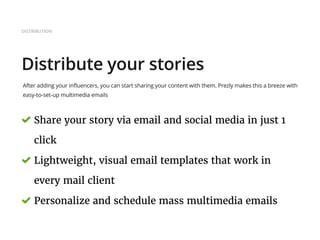 DISTRIBUTION
Distribute your stories
After adding your influencers, you can start sharing your content with them. Prezly makes this a breeze with
easy-to-set-up multimedia emails
Share your story via email and social media in just 1
click
Lightweight, visual email templates that work in
every mail client
Personalize and schedule mass multimedia emails