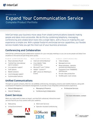 PRODUCT OVERVIEW
For more information, contact:
InterCall helps your business move away from siloed communications towards making
people and ideas more accessible. We do this by combining telephony, messaging,
conferencing and collaboration tools into a single fabric, with a focus on making the user
experience a simple one. With a global footprint and broad service capabilities, our flexible
service models help you get the most out of your business processes.
Conferencing and Collaboration
InterCall has conferencing and collaboration solutions for your everyday meetings so you can access people and ideas from
anywhere in the world and get things done quickly.
A U D I O C O N F E R E N C I N G
• Reservationless-Plus®
• Toll/toll-free international
dial-in numbers
• Live operator support
• VoIP options
• Mobile solutions
• Local language support
• Customizable features
W E B C O N F E R E N C I N G
• InterCall Unified Meeting®
• Cisco WebEx™ Web
Conferencing
• Microsoft®
Lync™ Online
• Adobe®
Connect™
• IBM®
LotusLive: Meetings &
Events
V I D E O C O N F E R E N C I N G
• Video bridging
• Managed services
• Reservationless, operator
assisted and telepresence
• Equipment from TANDBERG
and Polycom
• On-site video production
• 10,000 public room rentals
Unified Communications
Through our parent company, West UC, we combine conferencing, messaging, presence and mobility features, along with
cloud-based IP telephony and network management, to provide a truly integrated communications experience.
• Network Management
• Voice & Telephony
• Messaging & Presence
• Conferencing & Collaboration
• Professional Services
Event Services
When you really want to make an impact, use InterCall’s advanced, interactive event
services that let you truly connect with your audience.
• Webcasting
• Virtual Environments
• Web Event Services
• Operator Assisted Conferencing
O V E R V I E W
Expand Your Communication Service
Complete Product Portfolio
Wais Haikal -Global Account Executive
Phone: 281-777-1912
Email: mshaikal@intercall.com
www.intercall.com
 