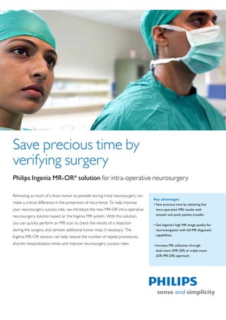 Save precious time by
verifying surgery
Philips Ingenia MR-OR* solution for intra-operative neurosurgery

Removing as much of a brain tumor as possible during initial neurosurgery can
                                                                                Key advantages
make a critical difference in the prevention of recurrence. To help improve     ‡ Save precious time by obtaining fast
your neurosurgery success rate, we introduce the new MR-OR intra-operative        intra-operative MRI results with
neurosurgery solution based on the Ingenia MR system. With this solution,         smooth and quick patient transfer.

you can quickly perform an MR scan to check the results of a resection          ‡ Get Ingenia’s high MR image quality for
during the surgery, and remove additional tumor mass if necessary. The            neuronavigation with full MR diagnostic
Ingenia MR-OR solution can help reduce the number of repeat procedures,           capabilities.

shorten hospitalization times and improve neurosurgery success rates.           ‡ Increase MR utilization through
                                                                                  dual-room (MR-OR) or triple-room
                                                                                  (OR-MR-OR) approach.
 
