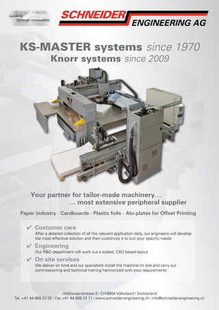 Leading
    through innovation




     KS-MASTER systems since 1970
                         Knorr systems since 2009




           Your partner for tailor-made machinery. . .
                      . . . most extensive peripheral supplier
      Paper industry · Cardboards · Plastic foils · Alu-plates for Offset Printing

         ✔ Customer care
              After a detailed collection of all the relevant application data, our engineers will develop
              the most effective solution and then customize it to suit your specific needs

         ✔ Engineering
              Our R&D department will work out a scaled, CAD based layout

         ✔ On site services
              We deliver on time and our specialists install the machine on site and carry out
              commissioning and technical training harmonized with your requirements




                              Hölzliwisenstrasse 9 | CH-8604 Volketswil | Switzerland
  Tel. +41 44 908 23 00 | Fax +41 44 908 23 11 | www.schneider-engineering.ch | info@schneider-engineering.ch
 