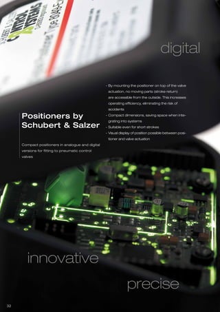 32
digital
innovative
Compact positioners in analogue and digital
versions for fitting to pneumatic control
valves
Positioners by
Schubert & Salzer
By mounting the positioner on top of the valve
actuation, no moving parts (stroke return)
are accessible from the outside. This increases
operating efficiency, eliminating the risk of
accidents
Compact dimensions, saving space when inte-
grating into systems
Suitable even for short strokes
Visual display of position possible between posi-
tioner and valve actuation
-
-
-
-
precise
 