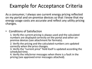 Example for Acceptance Criteria
As a consumer, I always see current energy pricing reflected
on my portal and on-premise devices so that I know that my
energy usage costs are accurate and reflect any utility pricing
changes.

• Conditions of Satisfaction
   1. Verify the current pricing is always used and the calculated
   numbers are displayed correctly on the portal and other on-
   premise devices (see attachment for formats).
   2. Verify the pricing and the calculated numbers are updated
   correctly when the price changes.
   3. Verify the “current price” field itself is updated according the
   scheduled time.
   4. Verify the info/error messages when there is a fault in the
   pricing (see approved error messages attached).
 