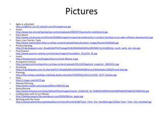 Pictures
•   Agile in a Nutshell
    http://c586412.r12.cf2.rackcdn.com/threewalnuts.jpg
•   Vision
    http://www.tao-arts.de/wp/wp/wp-content/uploads/2009/07/taoistische-meditation1.jpg
•   Story Board
    http://www.solutionsiq.com/Portals/93486/images/recognizing-bottlenecks-in-product-backlog-scrum-agile-software-development.jpg
•   Epics, User Stories, Tasks
    http://www.matryoshka-dolls.co.uk/wp-content/uploads/wpsc/product_images/Russian%20Dolls.jpg
•   Product Backlog
    http://2.bp.blogspot.com/_81xab5dmFF4/TLHeqg19VdI/AAAAAAAAAGs/lZEHAl6Z-Gc/s1600/too_much_work_too_less.jpg
•   Prioritization
    http://www.aquarius-atlanta.com/articles/images/ChooseNow_351x144_4C.jpg
•   Invest
    http://ihowtoinvest.com/images/How-to-Invest-Money-3.jpg
•   Acceptance Criteria
    http://projectcommunityonline.com/wp-content/uploads/2012/02/bigstock_Inspector_28653311.jpg
•   Grooming
    http://3.bp.blogspot.com/-O-sAwr5wP2I/ToRUgQk3NhI/AAAAAAAABK4/soUhXJ9wQwk/s1600/Crystal-ball.jpg
•   Planning
    http://files.campus.edublogs.org/blogs.baylor.edu/dist/3/599/files/2011/11/DSC_0277-1y5xiyo.jpg
•   Daily
    http://i.imgur.com/Ai5Tf.jpg
•   Release Planning
    http://static.tumblr.com/rqcjqni/8I4mc7r89/232.jpg
•   Demo/Review
    http://www.elmousa.com/sites/default/files/images/Fotolia_22282220_M_%E8%9C%89%EF%A3%B0%E8%9F%BE%EF%BD%A5.jpg
•   Collaboration with Scrum Master
    http://faithoncampus.files.wordpress.com/2009/08/ant_apple.jpg
•   Working with the Team
    http://upload.wikimedia.org/wikipedia/commons/thumb/d/dd/Team_Time_Out_Handball.jpg/1263px-Team_Time_Out_Handball.jpg
 